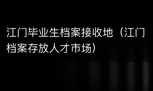 江门毕业生档案接收地（江门档案存放人才市场）