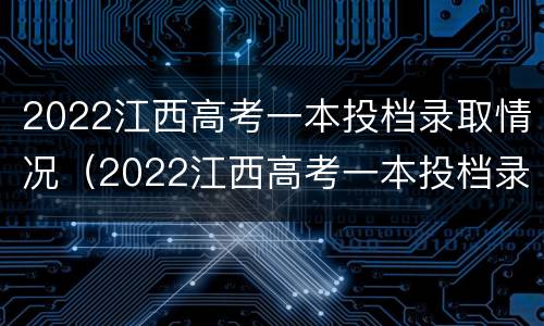 2022江西高考一本投档录取情况（2022江西高考一本投档录取情况分析）