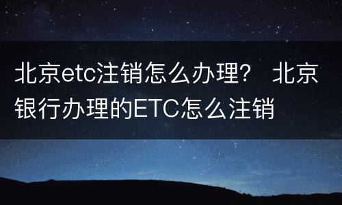 北京etc注销怎么办理？ 北京银行办理的ETC怎么注销