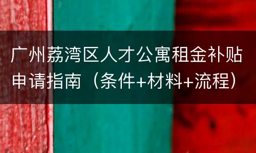 广州荔湾区人才公寓租金补贴申请指南（条件+材料+流程）