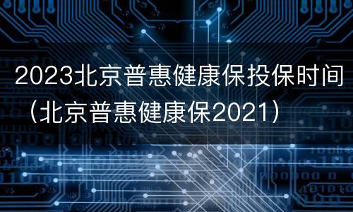 2023北京普惠健康保投保时间（北京普惠健康保2021）