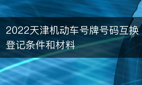 2022天津机动车号牌号码互换登记条件和材料