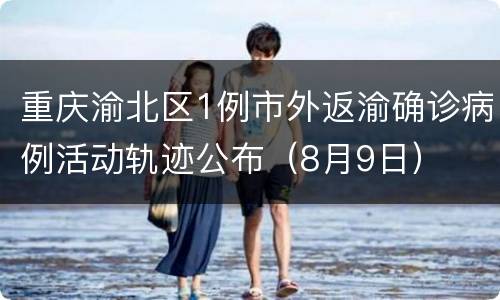 重庆渝北区1例市外返渝确诊病例活动轨迹公布（8月9日）
