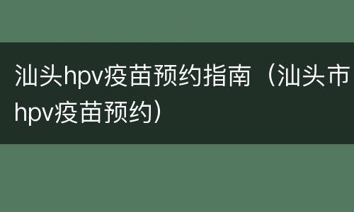 汕头hpv疫苗预约指南（汕头市hpv疫苗预约）