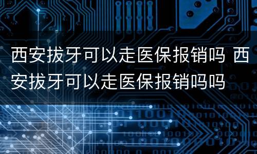 西安拔牙可以走医保报销吗 西安拔牙可以走医保报销吗吗