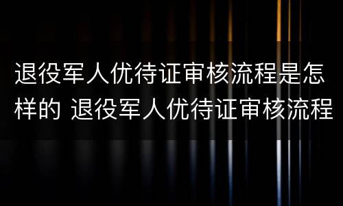 退役军人优待证审核流程是怎样的 退役军人优待证审核流程是怎样的呀