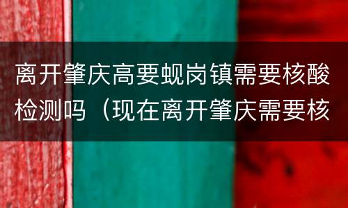 离开肇庆高要蚬岗镇需要核酸检测吗（现在离开肇庆需要核酸检测吗）