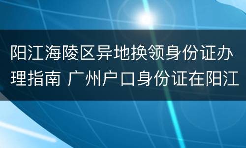 阳江海陵区异地换领身份证办理指南 广州户口身份证在阳江市可以办理换证吗?