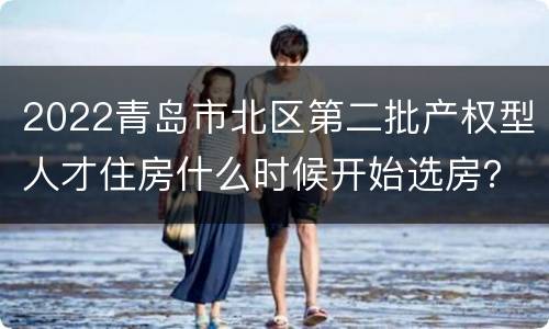 2022青岛市北区第二批产权型人才住房什么时候开始选房？