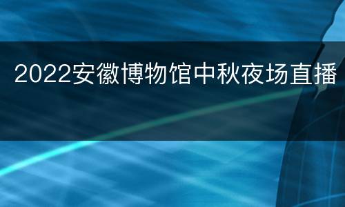 2022安徽博物馆中秋夜场直播