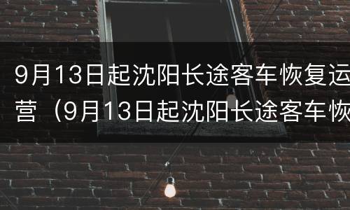 9月13日起沈阳长途客车恢复运营（9月13日起沈阳长途客车恢复运营了吗）