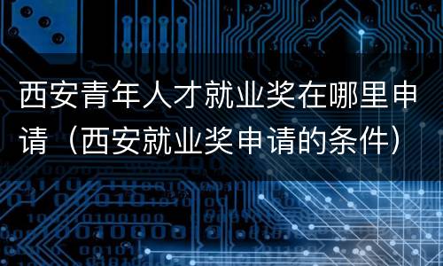 西安青年人才就业奖在哪里申请（西安就业奖申请的条件）