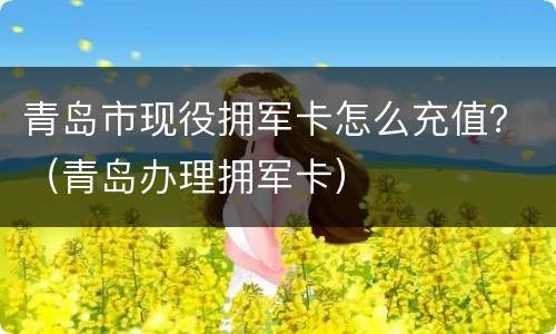 青岛市现役拥军卡怎么充值？（青岛办理拥军卡）