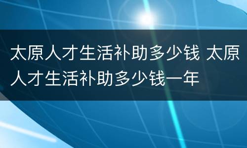 太原人才生活补助多少钱 太原人才生活补助多少钱一年