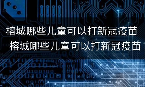榕城哪些儿童可以打新冠疫苗 榕城哪些儿童可以打新冠疫苗接种