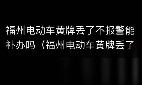福州电动车黄牌丢了不报警能补办吗（福州电动车黄牌丢了不报警能补办吗）