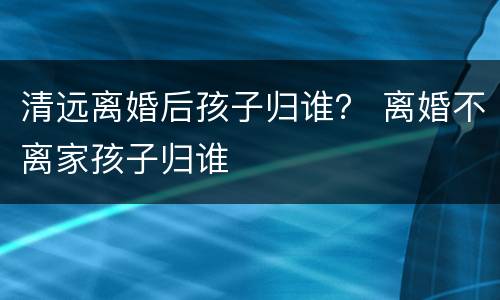 清远离婚后孩子归谁？ 离婚不离家孩子归谁