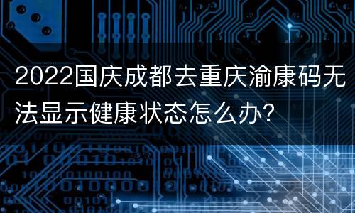 2022国庆成都去重庆渝康码无法显示健康状态怎么办？