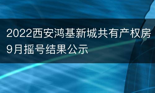 2022西安鸿基新城共有产权房9月摇号结果公示