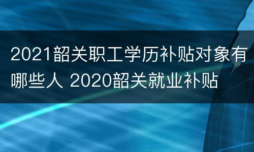 2021韶关职工学历补贴对象有哪些人 2020韶关就业补贴