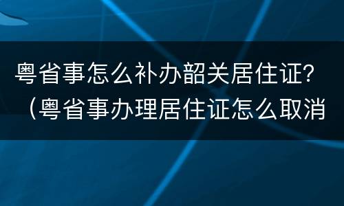 粤省事怎么补办韶关居住证？（粤省事办理居住证怎么取消）