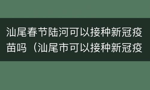 汕尾春节陆河可以接种新冠疫苗吗（汕尾市可以接种新冠疫苗）