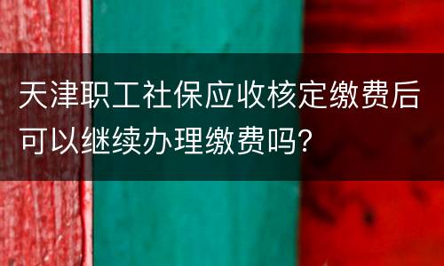 天津职工社保应收核定缴费后可以继续办理缴费吗？