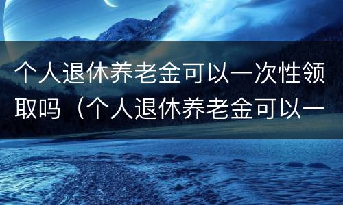 个人退休养老金可以一次性领取吗（个人退休养老金可以一次性领取吗江苏）