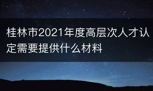 桂林市2021年度高层次人才认定需要提供什么材料