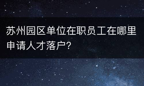 苏州园区单位在职员工在哪里申请人才落户？