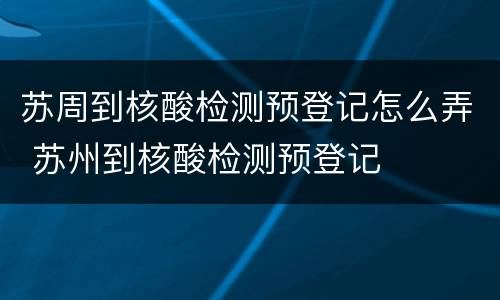 苏周到核酸检测预登记怎么弄 苏州到核酸检测预登记