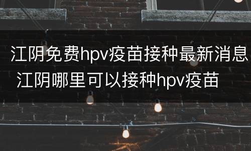 江阴免费hpv疫苗接种最新消息 江阴哪里可以接种hpv疫苗