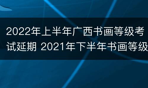 2022年上半年广西书画等级考试延期 2021年下半年书画等级考试时间