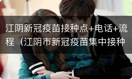 江阴新冠疫苗接种点+电话+流程（江阴市新冠疫苗集中接种点电话）