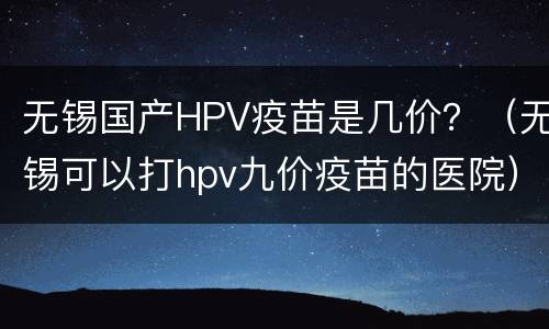 无锡国产HPV疫苗是几价？（无锡可以打hpv九价疫苗的医院）