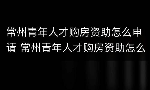 常州青年人才购房资助怎么申请 常州青年人才购房资助怎么申请不了