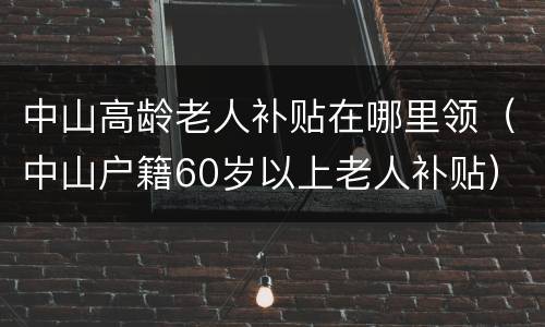 中山高龄老人补贴在哪里领（中山户籍60岁以上老人补贴）
