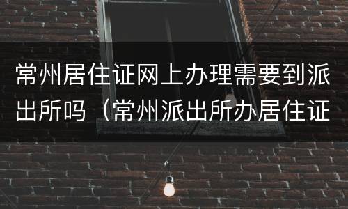 常州居住证网上办理需要到派出所吗（常州派出所办居住证上班时间）