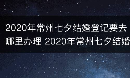 2020年常州七夕结婚登记要去哪里办理 2020年常州七夕结婚登记要去哪里办理离婚
