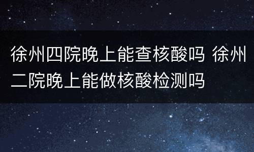 徐州四院晚上能查核酸吗 徐州二院晚上能做核酸检测吗