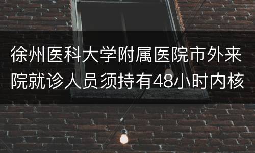 徐州医科大学附属医院市外来院就诊人员须持有48小时内核酸检测阴性证明