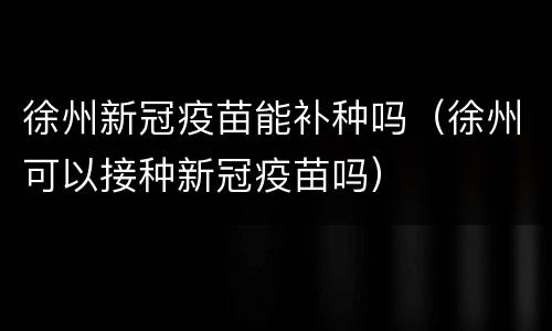 徐州新冠疫苗能补种吗（徐州可以接种新冠疫苗吗）