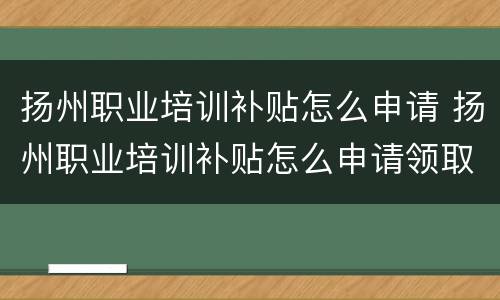 扬州职业培训补贴怎么申请 扬州职业培训补贴怎么申请领取