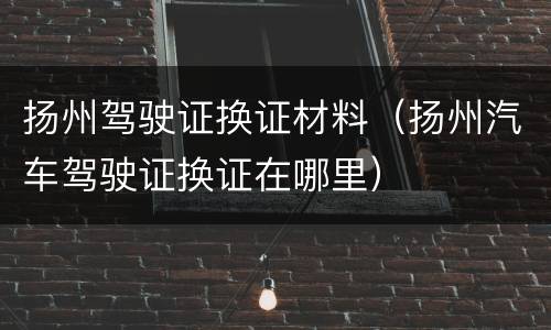 扬州驾驶证换证材料（扬州汽车驾驶证换证在哪里）