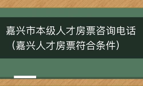 嘉兴市本级人才房票咨询电话（嘉兴人才房票符合条件）
