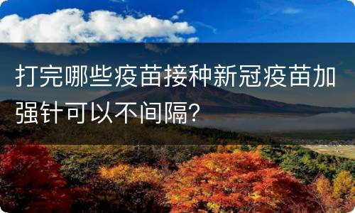 打完哪些疫苗接种新冠疫苗加强针可以不间隔？