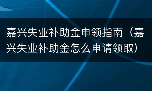 嘉兴失业补助金申领指南（嘉兴失业补助金怎么申请领取）