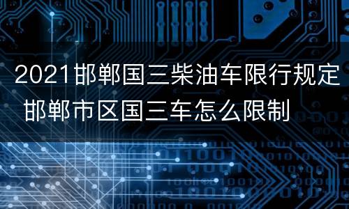 2021邯郸国三柴油车限行规定 邯郸市区国三车怎么限制