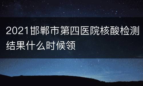 2021邯郸市第四医院核酸检测结果什么时候领