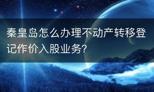 秦皇岛怎么办理不动产转移登记作价入股业务？
